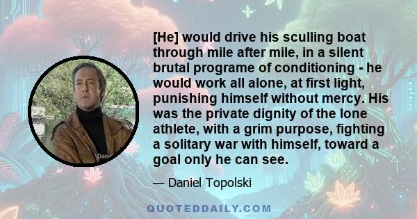 [He] would drive his sculling boat through mile after mile, in a silent brutal programe of conditioning - he would work all alone, at first light, punishing himself without mercy. His was the private dignity of the lone 