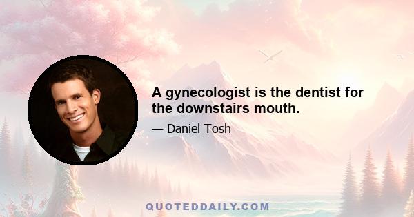 A gynecologist is the dentist for the downstairs mouth.