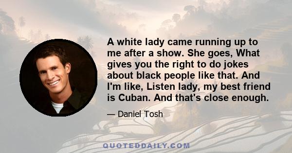 A white lady came running up to me after a show. She goes, What gives you the right to do jokes about black people like that. And I'm like, Listen lady, my best friend is Cuban. And that's close enough.