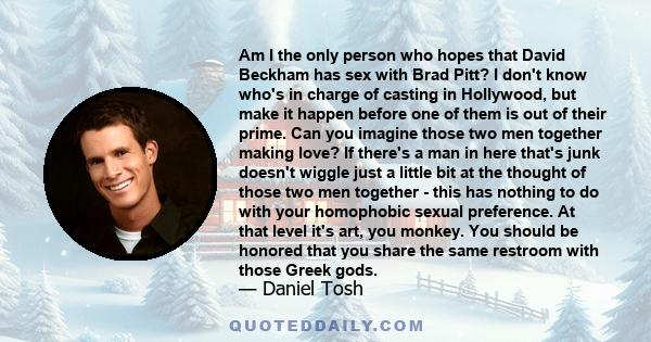 Am I the only person who hopes that David Beckham has sex with Brad Pitt? I don't know who's in charge of casting in Hollywood, but make it happen before one of them is out of their prime. Can you imagine those two men