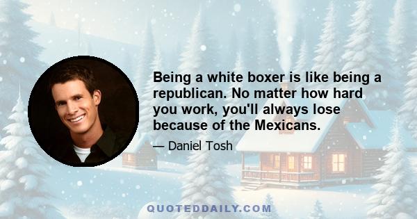 Being a white boxer is like being a republican. No matter how hard you work, you'll always lose because of the Mexicans.