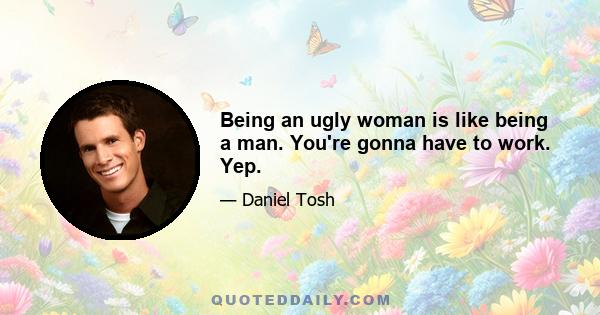 Being an ugly woman is like being a man. You're gonna have to work. Yep.