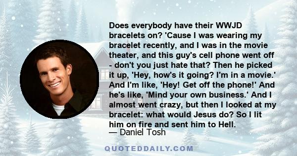 Does everybody have their WWJD bracelets on? 'Cause I was wearing my bracelet recently, and I was in the movie theater, and this guy's cell phone went off - don't you just hate that? Then he picked it up, 'Hey, how's it 