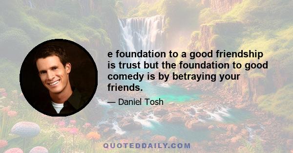 e foundation to a good friendship is trust but the foundation to good comedy is by betraying your friends.