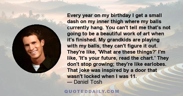 Every year on my birthday I get a small dash on my inner thigh where my balls currently hang. You can't tell me that's not going to be a beautiful work of art when it's finished. My grandkids are playing with my balls,