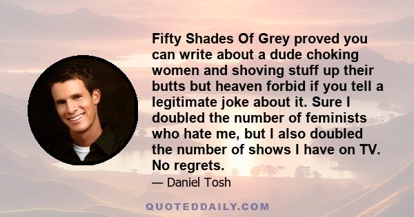 Fifty Shades Of Grey proved you can write about a dude choking women and shoving stuff up their butts but heaven forbid if you tell a legitimate joke about it. Sure I doubled the number of feminists who hate me, but I