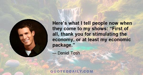 Here’s what I tell people now when they come to my shows: “First of all, thank you for stimulating the economy, or at least my economic package.”