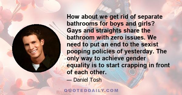 How about we get rid of separate bathrooms for boys and girls? Gays and straights share the bathroom with zero issues. We need to put an end to the sexist pooping policies of yesterday. The only way to achieve gender