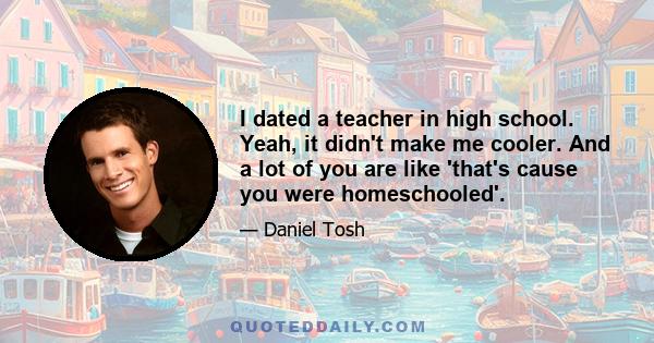 I dated a teacher in high school. Yeah, it didn't make me cooler. And a lot of you are like 'that's cause you were homeschooled'.