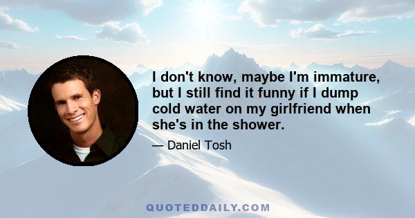 I don't know, maybe I'm immature, but I still find it funny if I dump cold water on my girlfriend when she's in the shower.