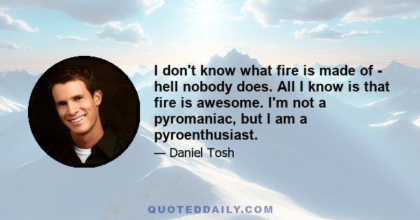 I don't know what fire is made of - hell nobody does. All I know is that fire is awesome. I'm not a pyromaniac, but I am a pyroenthusiast.