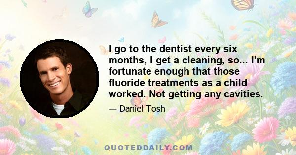 I go to the dentist every six months, I get a cleaning, so... I'm fortunate enough that those fluoride treatments as a child worked. Not getting any cavities.