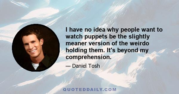 I have no idea why people want to watch puppets be the slightly meaner version of the weirdo holding them. It's beyond my comprehension.