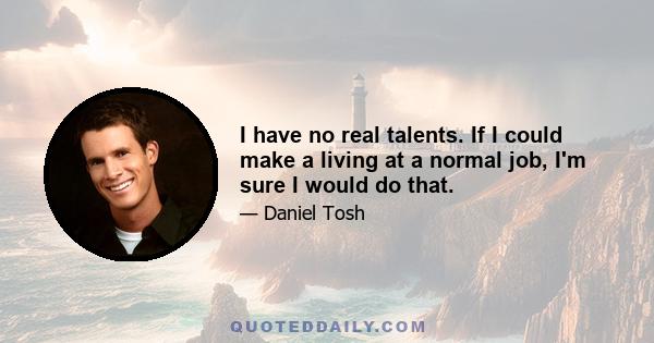 I have no real talents. If I could make a living at a normal job, I'm sure I would do that.