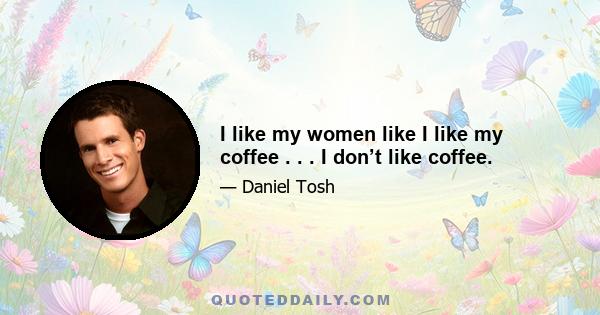 I like my women like I like my coffee . . . I don’t like coffee.