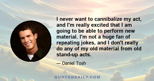 I never want to cannibalize my act, and I'm really excited that I am going to be able to perform new material. I'm not a huge fan of repeating jokes, and I don't really do any of my old material from old stand-up acts.