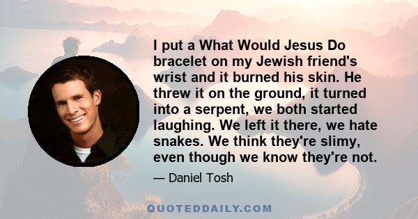 I put a What Would Jesus Do bracelet on my Jewish friend's wrist and it burned his skin. He threw it on the ground, it turned into a serpent, we both started laughing. We left it there, we hate snakes. We think they're