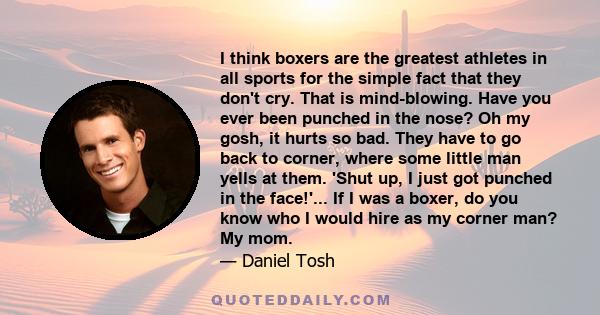 I think boxers are the greatest athletes in all sports for the simple fact that they don't cry. That is mind-blowing. Have you ever been punched in the nose? Oh my gosh, it hurts so bad. They have to go back to corner,