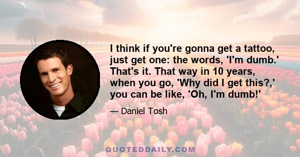 I think if you're gonna get a tattoo, just get one: the words, 'I'm dumb.' That's it. That way in 10 years, when you go, 'Why did I get this?,' you can be like, 'Oh, I'm dumb!'