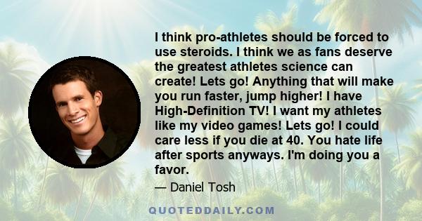 I think pro-athletes should be forced to use steroids. I think we as fans deserve the greatest athletes science can create! Lets go! Anything that will make you run faster, jump higher! I have High-Definition TV! I want 