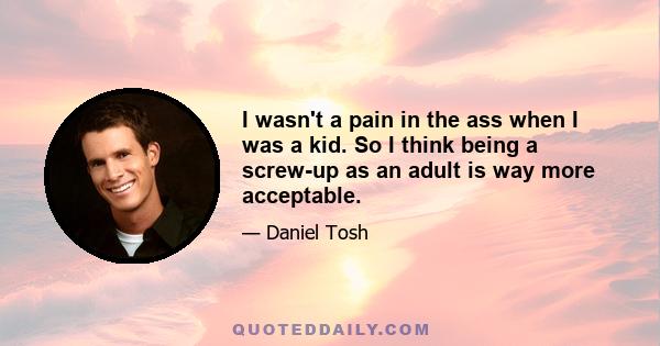 I wasn't a pain in the ass when I was a kid. So I think being a screw-up as an adult is way more acceptable.