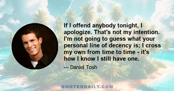 If I offend anybody tonight, I apologize. That's not my intention. I'm not going to guess what your personal line of decency is; I cross my own from time to time - it's how I know I still have one.