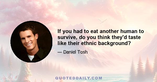 If you had to eat another human to survive, do you think they'd taste like their ethnic background?