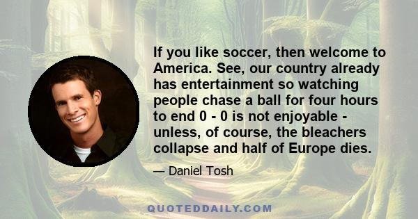 If you like soccer, then welcome to America. See, our country already has entertainment so watching people chase a ball for four hours to end 0 - 0 is not enjoyable - unless, of course, the bleachers collapse and half