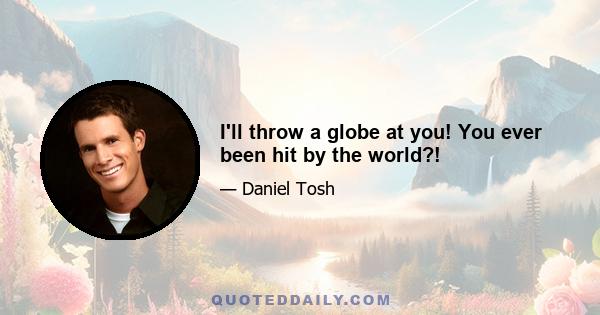 I'll throw a globe at you! You ever been hit by the world?!