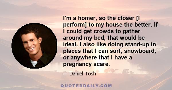 I'm a homer, so the closer [I perform] to my house the better. If I could get crowds to gather around my bed, that would be ideal. I also like doing stand-up in places that I can surf, snowboard, or anywhere that I have 