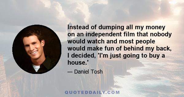 Instead of dumping all my money on an independent film that nobody would watch and most people would make fun of behind my back, I decided, 'I'm just going to buy a house.'