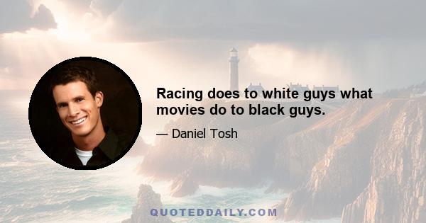 Racing does to white guys what movies do to black guys.