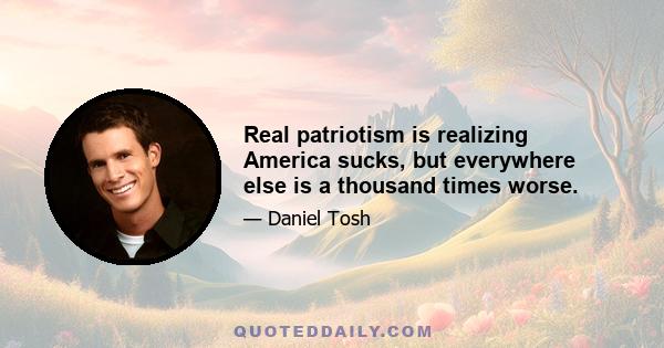 Real patriotism is realizing America sucks, but everywhere else is a thousand times worse.