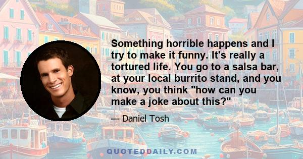 Something horrible happens and I try to make it funny. It's really a tortured life. You go to a salsa bar, at your local burrito stand, and you know, you think how can you make a joke about this?