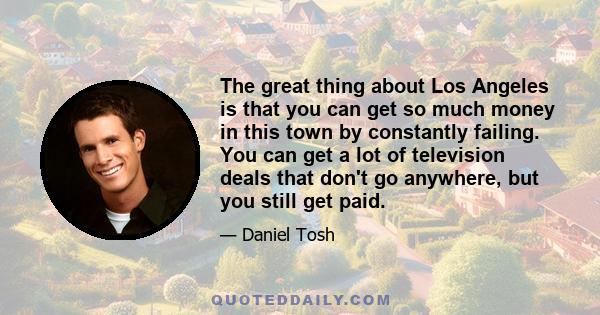 The great thing about Los Angeles is that you can get so much money in this town by constantly failing. You can get a lot of television deals that don't go anywhere, but you still get paid.