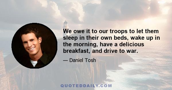 We owe it to our troops to let them sleep in their own beds, wake up in the morning, have a delicious breakfast, and drive to war.