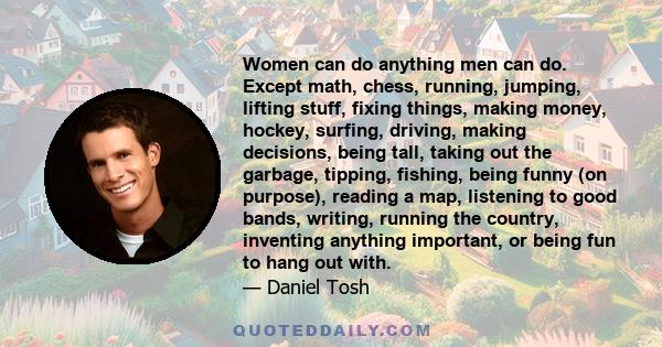 Women can do anything men can do. Except math, chess, running, jumping, lifting stuff, fixing things, making money, hockey, surfing, driving, making decisions, being tall, taking out the garbage, tipping, fishing, being 