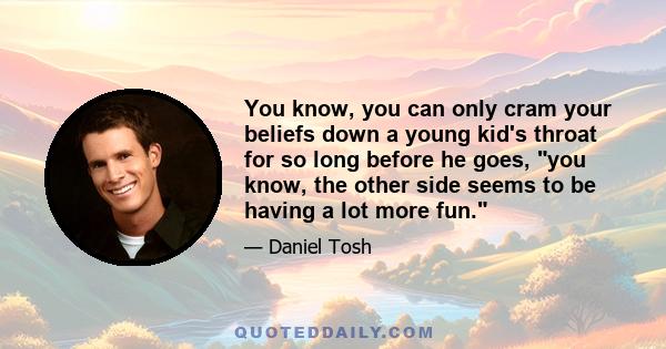 You know, you can only cram your beliefs down a young kid's throat for so long before he goes, you know, the other side seems to be having a lot more fun.