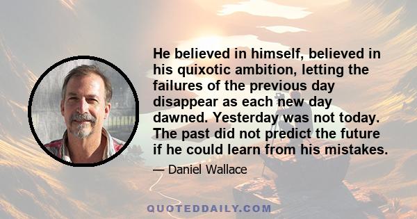 He believed in himself, believed in his quixotic ambition, letting the failures of the previous day disappear as each new day dawned. Yesterday was not today. The past did not predict the future if he could learn from