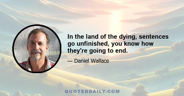 In the land of the dying, sentences go unfinished, you know how they're going to end.