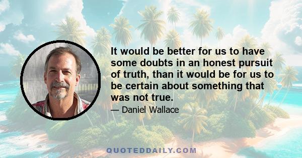 It would be better for us to have some doubts in an honest pursuit of truth, than it would be for us to be certain about something that was not true.