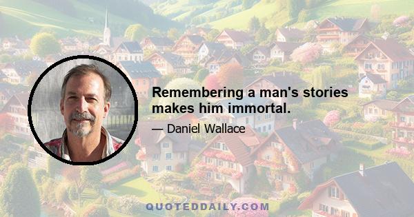 Remembering a man's stories makes him immortal.