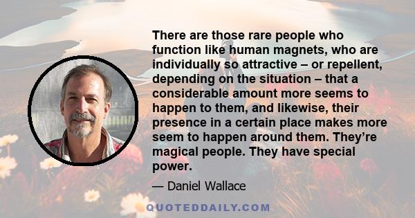 There are those rare people who function like human magnets, who are individually so attractive – or repellent, depending on the situation – that a considerable amount more seems to happen to them, and likewise, their