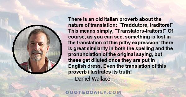 There is an old Italian proverb about the nature of translation: Traddutore, traditore! This means simply, Translators-traitors! Of course, as you can see, something is lost in the translation of this pithy expression: