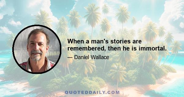 When a man's stories are remembered, then he is immortal.