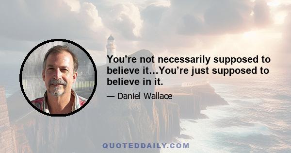 You’re not necessarily supposed to believe it…You’re just supposed to believe in it.