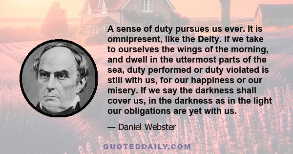 A sense of duty pursues us ever. It is omnipresent, like the Deity. If we take to ourselves the wings of the morning, and dwell in the uttermost parts of the sea, duty performed or duty violated is still with us, for