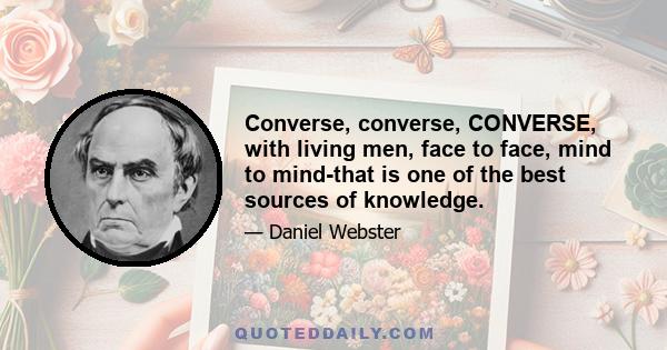 Converse, converse, CONVERSE, with living men, face to face, mind to mind-that is one of the best sources of knowledge.