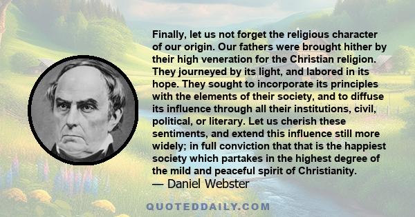 Finally, let us not forget the religious character of our origin. Our fathers were brought hither by their high veneration for the Christian religion. They journeyed by its light, and labored in its hope. They sought to 