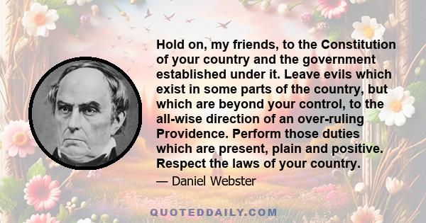 Hold on, my friends, to the Constitution of your country and the government established under it. Leave evils which exist in some parts of the country, but which are beyond your control, to the all-wise direction of an